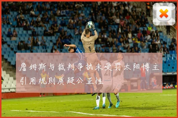 詹姆斯与裁判争执未受罚太阳博主引用规则质疑公正性