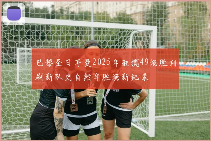 巴黎圣日耳曼2025年狂揽49场胜利刷新队史自然年胜场新纪录