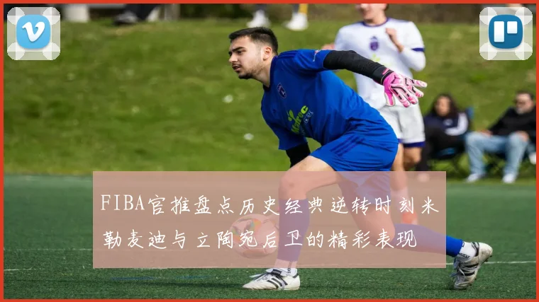 FIBA官推盘点历史经典逆转时刻米勒麦迪与立陶宛后卫的精彩表现