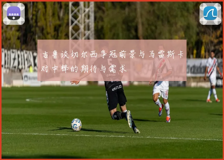 吉鲁谈切尔西争冠前景与马雷斯卡对中锋的期待与需求