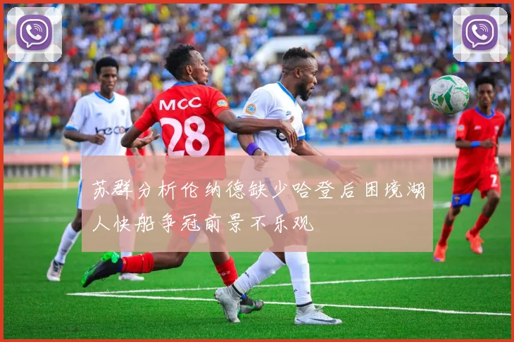 苏群分析伦纳德缺少哈登后困境湖人快船争冠前景不乐观