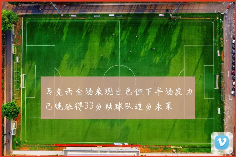 马克西全场表现出色但下半场发力已晚独得33分助球队追分未果