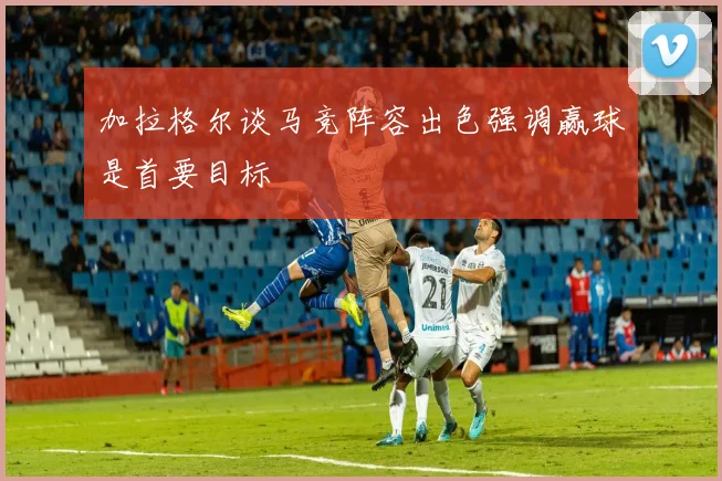 加拉格尔谈马竞阵容出色强调赢球是首要目标