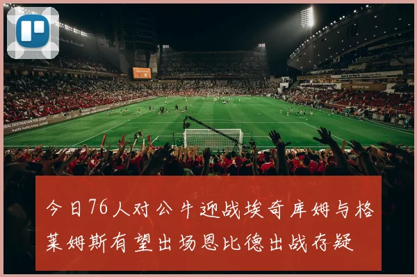 今日76人对公牛迎战埃奇库姆与格莱姆斯有望出场恩比德出战存疑