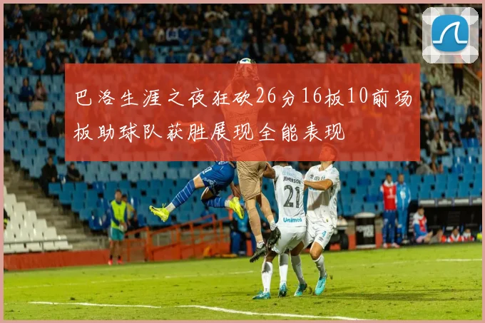 巴洛生涯之夜狂砍26分16板10前场板助球队获胜展现全能表现