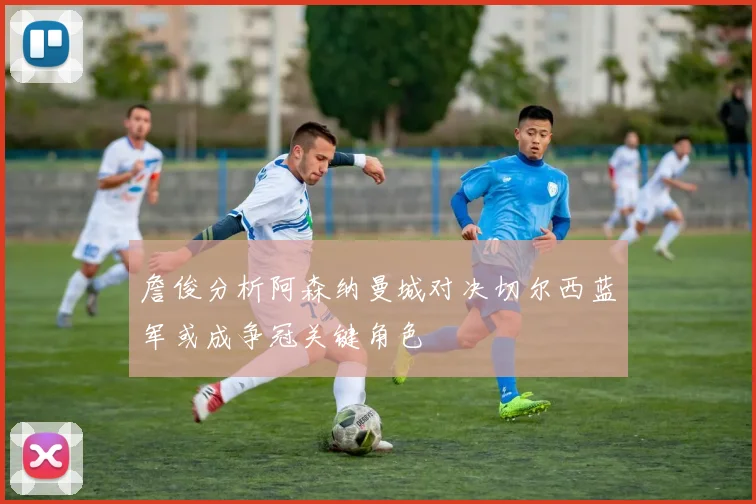 詹俊分析阿森纳曼城对决切尔西蓝军或成争冠关键角色