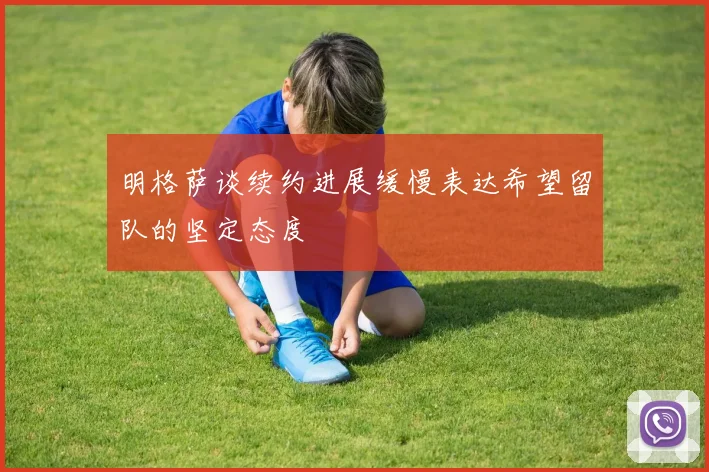 明格萨谈续约进展缓慢表达希望留队的坚定态度