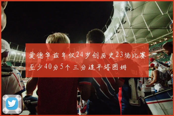 爱德华兹年仅24岁创历史23场比赛至少40分5个三分追平塔图姆
