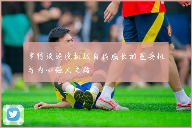 亨特谈逆境挑战自我成长的重要性与内心强大之路