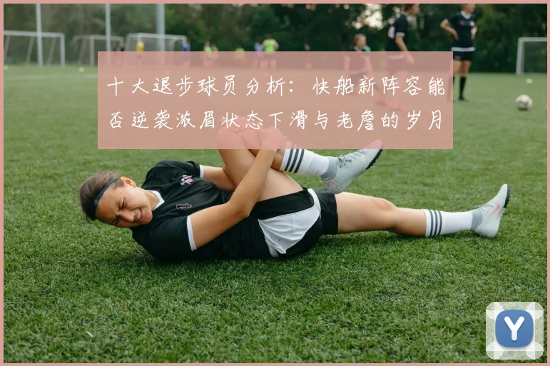 十大退步球员分析：快船新阵容能否逆袭浓眉状态下滑与老詹的岁月流逝