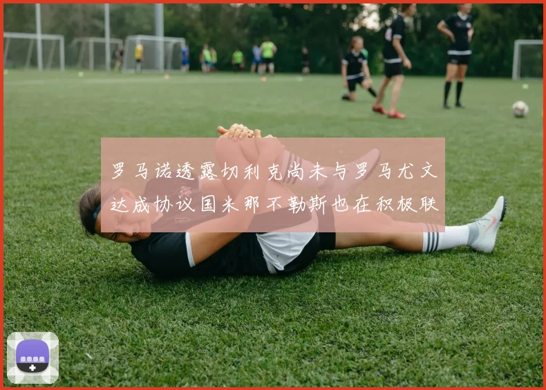 罗马诺透露切利克尚未与罗马尤文达成协议国米那不勒斯也在积极联系
