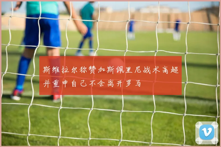 斯维拉尔称赞加斯佩里尼战术高超并重申自己不会离开罗马
