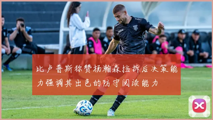 比卢普斯称赞杨瀚森挡拆后决策能力强调其出色的防守阅读能力