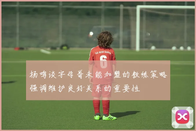 杨鸣谈字母哥未能加盟的教练策略强调维护良好关系的重要性