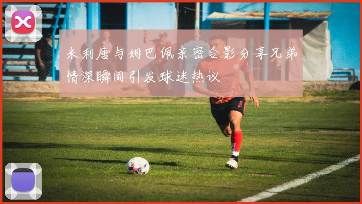 米利唐与姆巴佩亲密合影分享兄弟情深瞬间引发球迷热议
