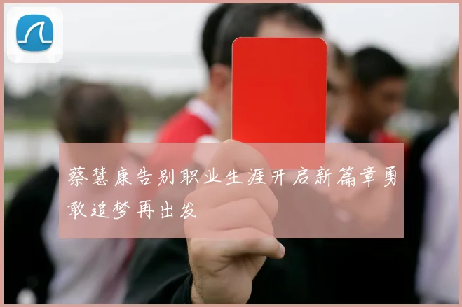 蔡慧康告别职业生涯开启新篇章勇敢追梦再出发