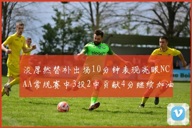 淡厚然替补出场10分钟表现亮眼NCAA常规赛中3投2中贡献4分继续加油