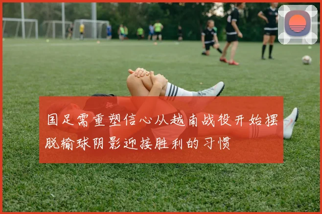 国足需重塑信心从越南战役开始摆脱输球阴影迎接胜利的习惯