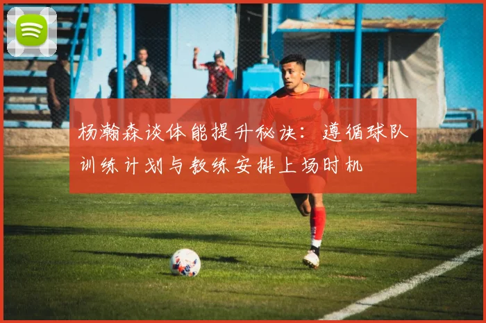 杨瀚森谈体能提升秘诀：遵循球队训练计划与教练安排上场时机