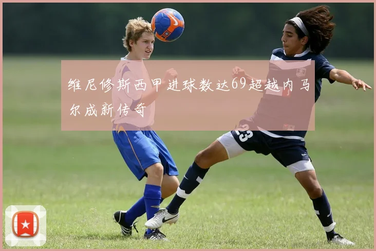 维尼修斯西甲进球数达69超越内马尔成新传奇