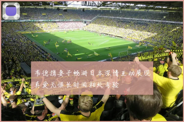 韦德携妻子畅游日本深情互动展现真爱无惧长时间相处考验