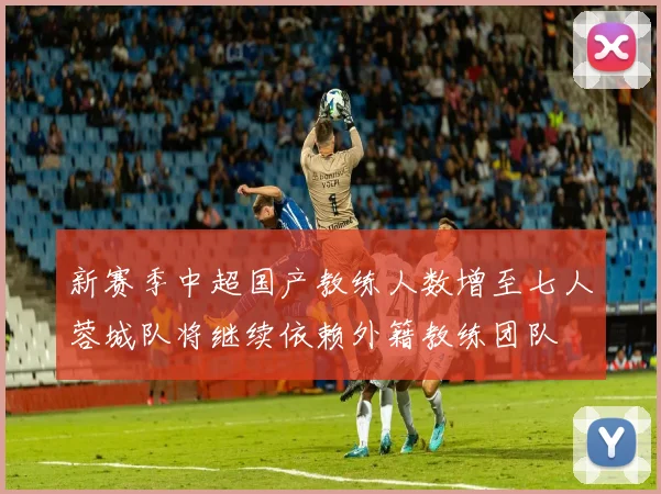 新赛季中超国产教练人数增至七人蓉城队将继续依赖外籍教练团队