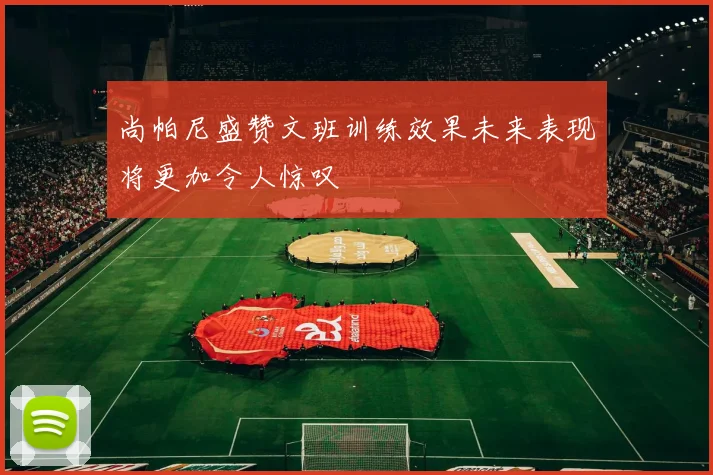 尚帕尼盛赞文班训练效果未来表现将更加令人惊叹