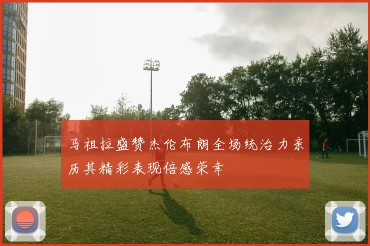 马祖拉盛赞杰伦布朗全场统治力亲历其精彩表现倍感荣幸