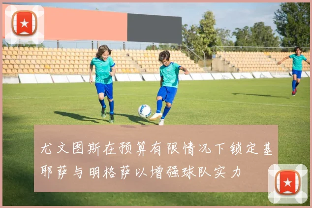 尤文图斯在预算有限情况下锁定基耶萨与明格萨以增强球队实力