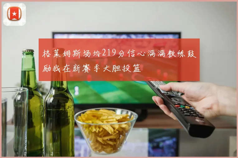 格莱姆斯场均219分信心满满教练鼓励我在新赛季大胆投篮