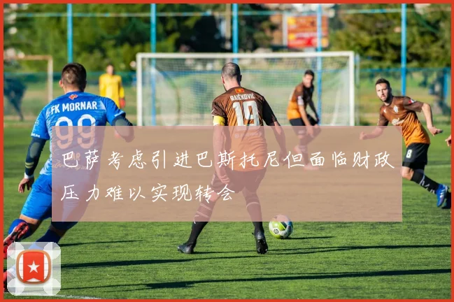 巴萨考虑引进巴斯托尼但面临财政压力难以实现转会