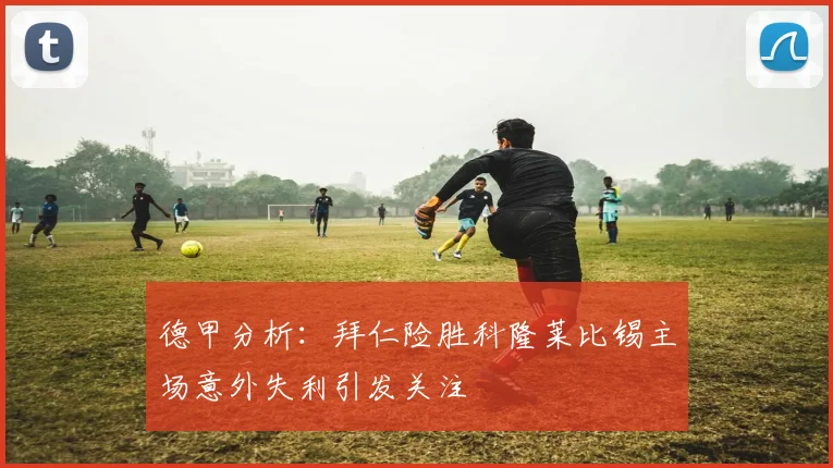 德甲分析：拜仁险胜科隆莱比锡主场意外失利引发关注