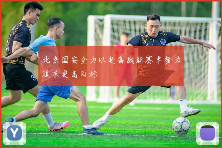 北京国安全力以赴备战新赛季努力追求更高目标