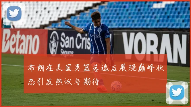 布朗在美国男篮落选后展现巅峰状态引发热议与期待