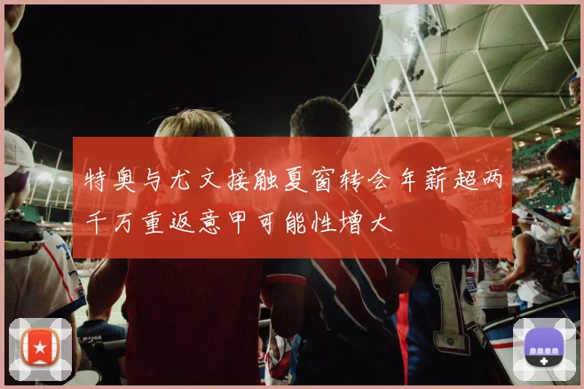 特奥与尤文接触夏窗转会年薪超两千万重返意甲可能性增大