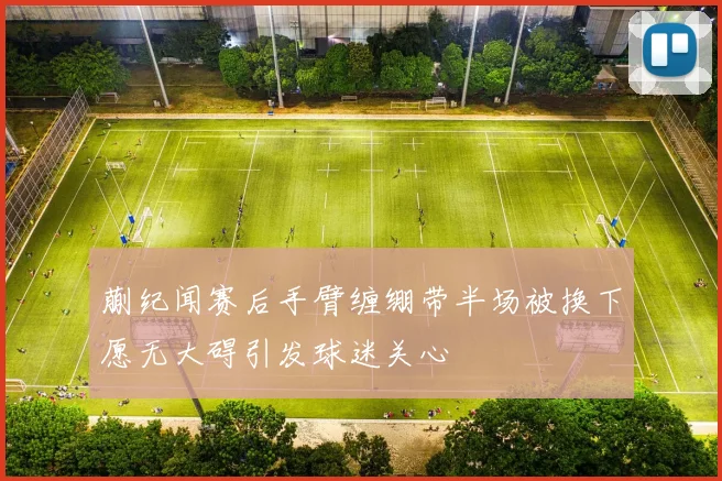 蒯纪闻赛后手臂缠绷带半场被换下愿无大碍引发球迷关心