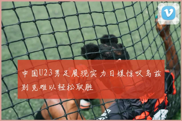 中国U23男足展现实力日媒惊叹乌兹别克难以轻松取胜