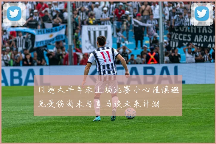 门迪大半年未上场比赛小心谨慎避免受伤尚未与皇马谈未来计划