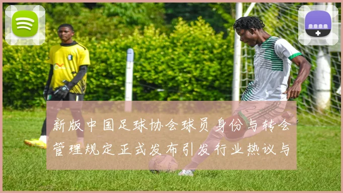 新版中国足球协会球员身份与转会管理规定正式发布引发行业热议与期待