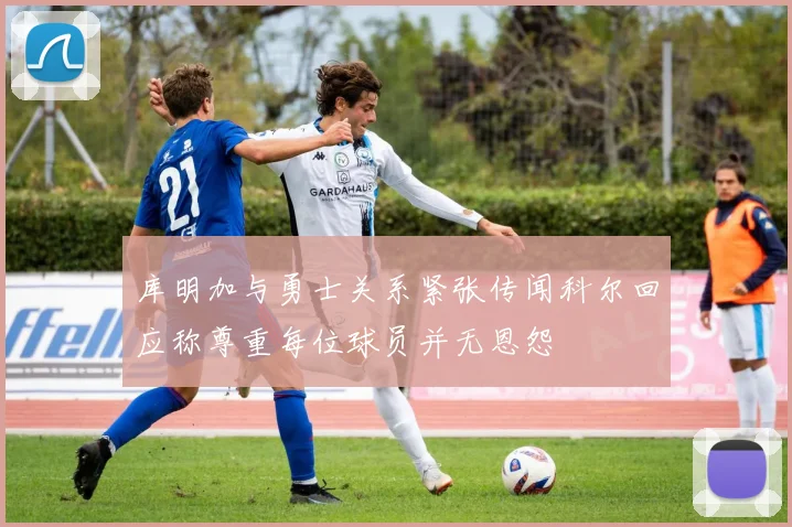 库明加与勇士关系紧张传闻科尔回应称尊重每位球员并无恩怨