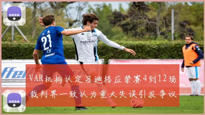 VAR机构认定吕迪格应禁赛4到12场裁判界一致认为重大失误引发争议