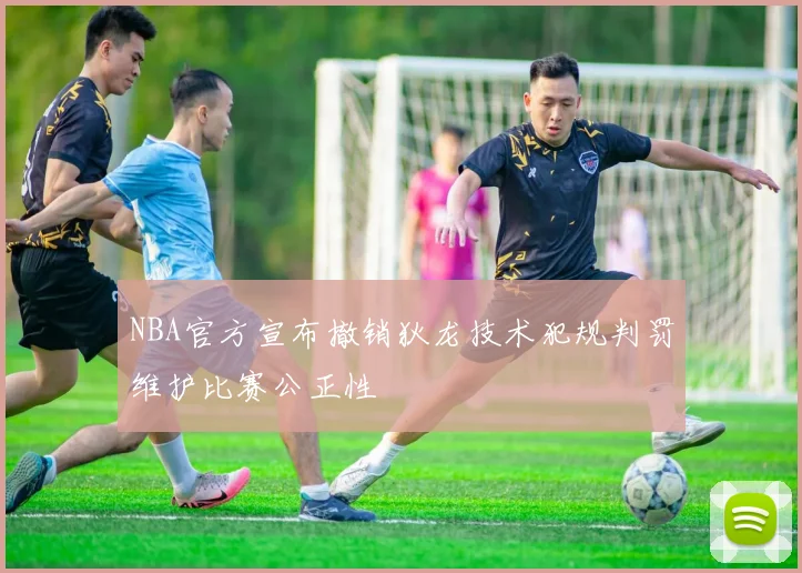 NBA官方宣布撤销狄龙技术犯规判罚维护比赛公正性